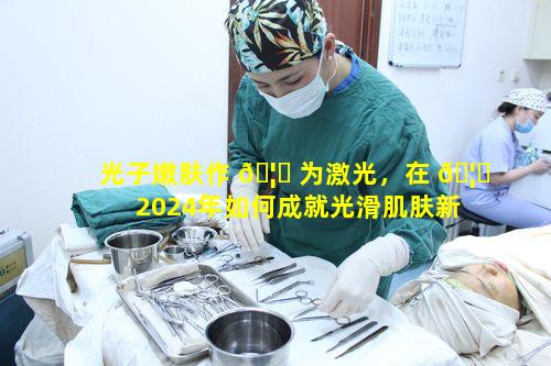 光子嫩肤作 🦉 为激光，在 🦍 2024年如何成就光滑肌肤新风尚